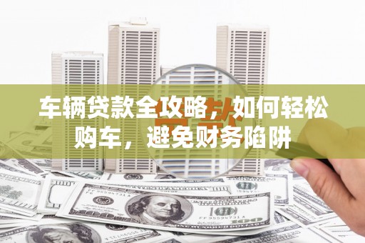 北部新区车辆贷款全攻略，如何轻松购车，避免财务陷阱